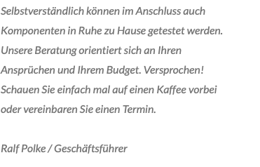 Selbstverständlich können im Anschluss auch Komponenten in Ruhe zu Hause getestet werden. Unsere Beratung orientiert sich an Ihren Ansprüchen und Ihrem Budget. Versprochen! Schauen Sie einfach mal auf einen Kaffee vorbei oder vereinbaren Sie einen Termin. Ralf Polke / Geschäftsführer